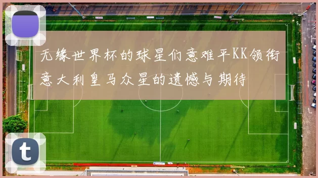无缘世界杯的球星们意难平KK领衔意大利皇马众星的遗憾与期待