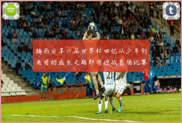 梅西分享六届世界杯回忆从少年到老将的成长之路即将迎战首场比赛