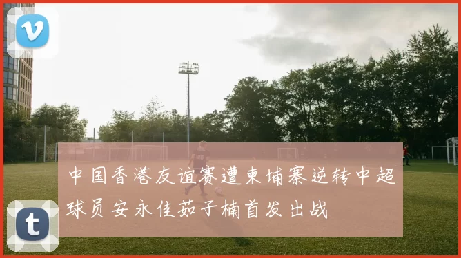 中国香港友谊赛遭柬埔寨逆转中超球员安永佳茹子楠首发出战