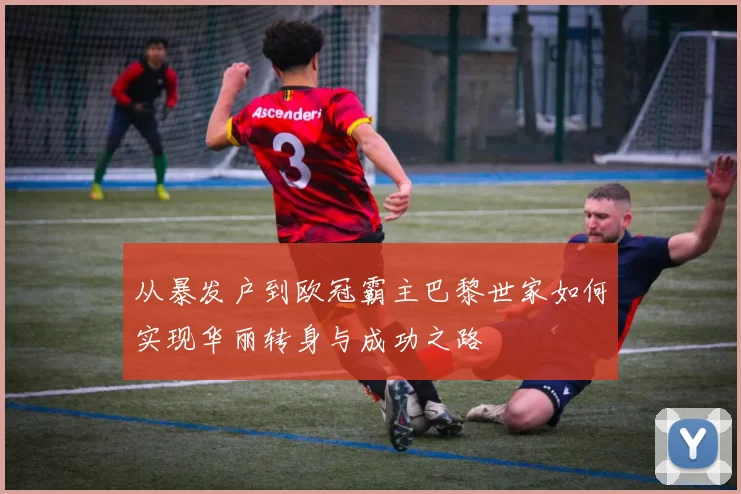 从暴发户到欧冠霸主巴黎世家如何实现华丽转身与成功之路