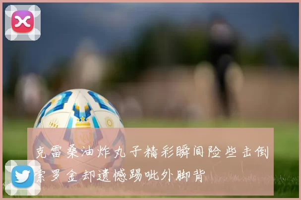 克雷桑油炸丸子精彩瞬间险些击倒索罗金却遗憾踢呲外脚背