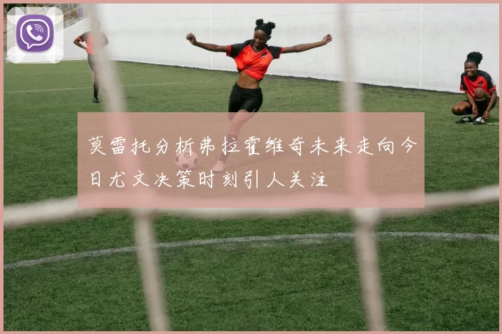 莫雷托分析弗拉霍维奇未来走向今日尤文决策时刻引人关注