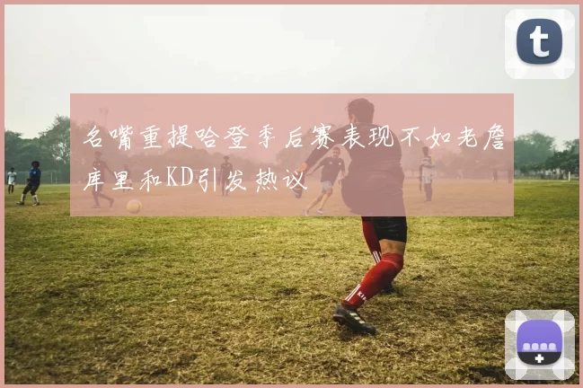 名嘴重提哈登季后赛表现不如老詹库里和KD引发热议
