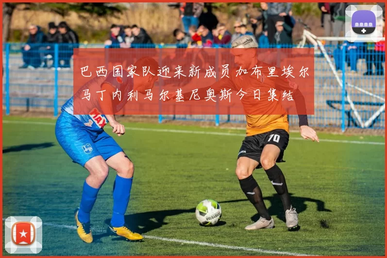 巴西国家队迎来新成员加布里埃尔马丁内利马尔基尼奥斯今日集结